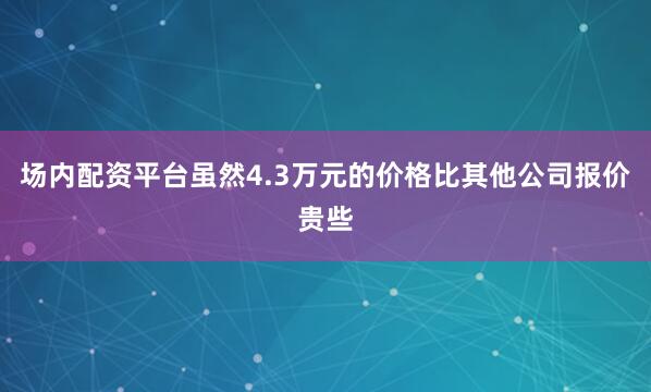 场内配资平台虽然4.3万元的价格比其他公司报价贵些