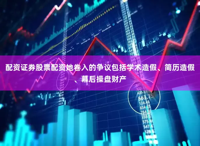 配资证券股票配资她卷入的争议包括学术造假、简历造假、幕后操盘财产