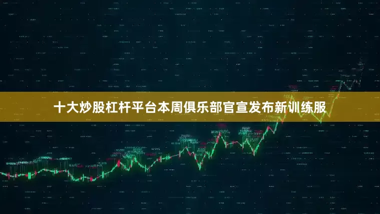 十大炒股杠杆平台本周俱乐部官宣发布新训练服