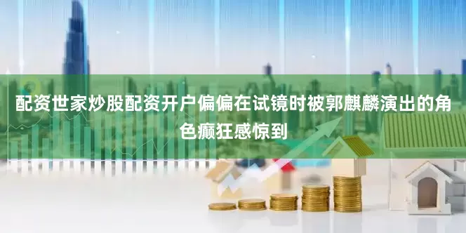 配资世家炒股配资开户偏偏在试镜时被郭麒麟演出的角色癫狂感惊到