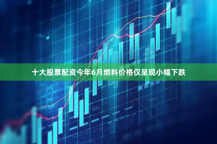 十大股票配资今年6月燃料价格仅呈现小幅下跌