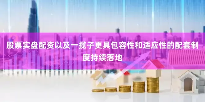 股票实盘配资以及一揽子更具包容性和适应性的配套制度持续落地