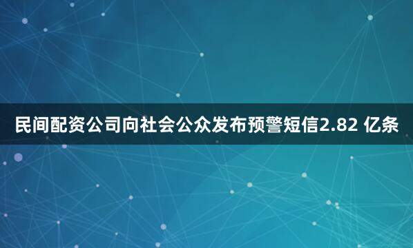 民间配资公司向社会公众发布预警短信2.82 亿条
