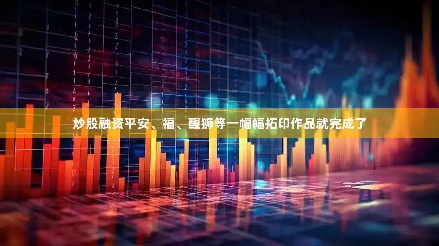 炒股融资平安、福、醒狮等一幅幅拓印作品就完成了